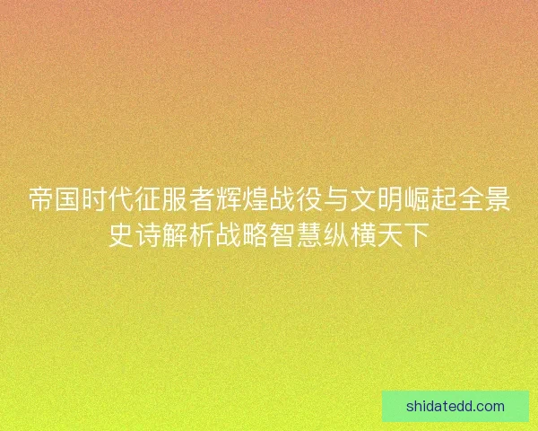 帝国时代征服者辉煌战役与文明崛起全景史诗解析战略智慧纵横天下