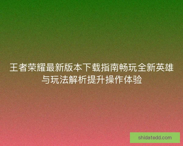 王者荣耀最新版本下载指南畅玩全新英雄与玩法解析提升操作体验