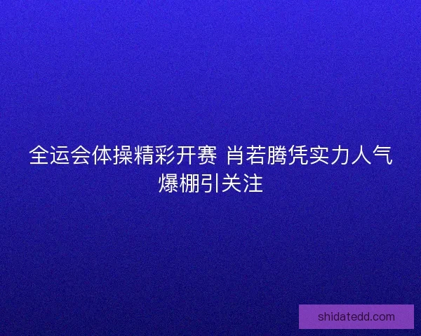 全运会体操精彩开赛 肖若腾凭实力人气爆棚引关注